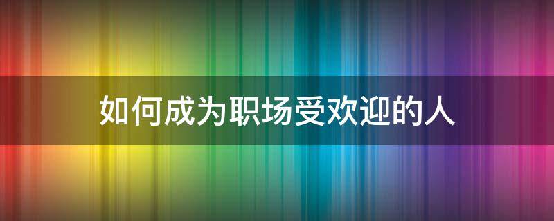 如何成为职场受欢迎的人（如何成为职场受欢迎的人呢）