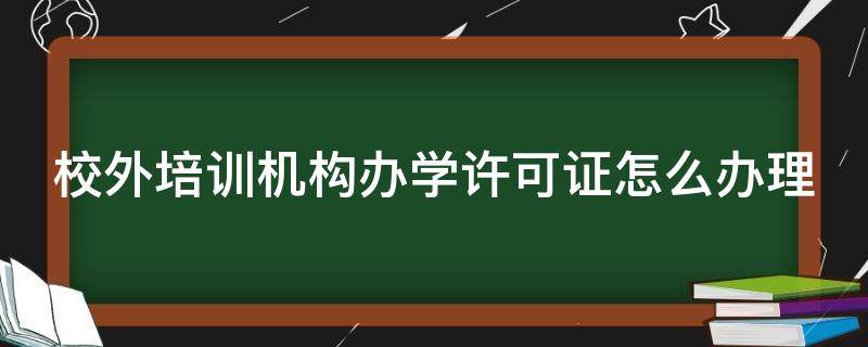 校外培训机构办学许可证怎么办理（校外培训机构办学许可证怎么办理2024）