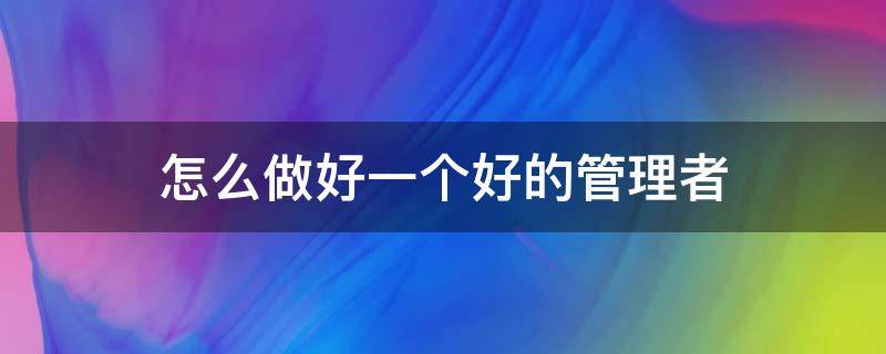 怎么做好一个好的管理者 怎么做好一个好的管理者呢