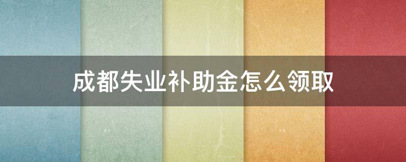 成都失业补助金怎么领取（成都失业补助金怎么领取的）