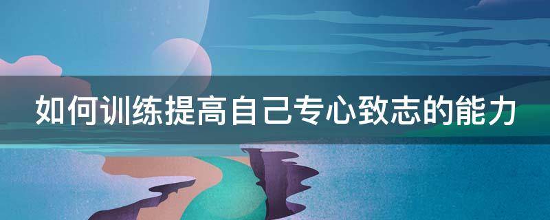 如何训练提高自己专心致志的能力（怎么练专心致志）