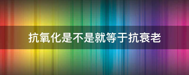 抗氧化是不是就等于抗衰老 抗氧化等于抗老吗