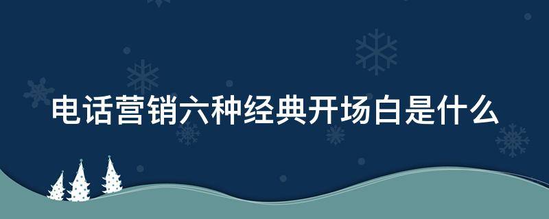 电话营销六种经典开场白是什么 电话营销的开场话术