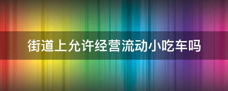 街道上允许经营流动小吃车吗（街边小吃用办理经营许可证吗）