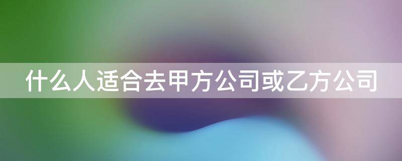 什么人适合去甲方公司或乙方公司（什么人适合去甲方公司或乙方公司招聘）