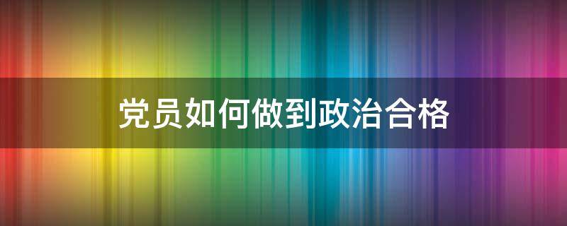 党员如何做到政治合格（怎样做到政治合格）