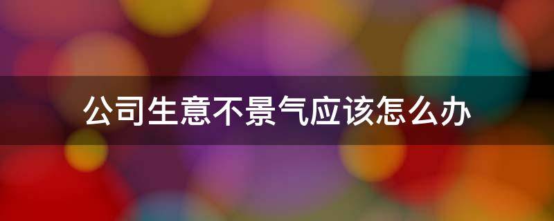 公司生意不景气应该怎么办（公司生意不好是什么原因）