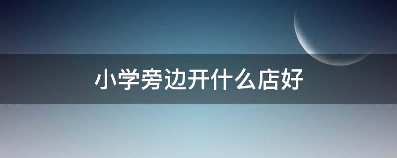 小学旁边开什么店好（小学旁边适合开什么小吃店）