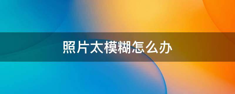 照片太模糊怎么办 照片太模糊怎么办?