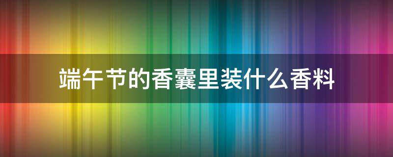 端午节的香囊里装什么香料（端午节的香囊有什么作用）