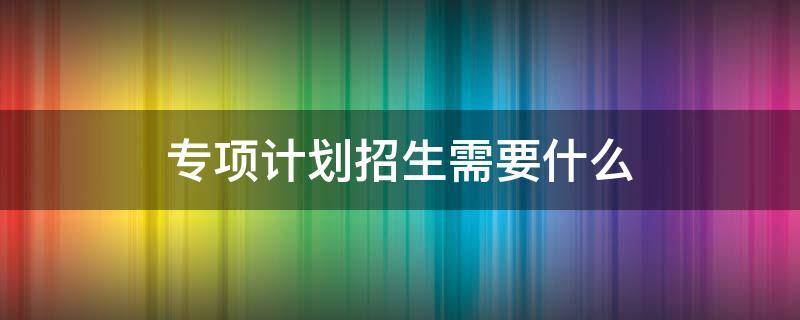 专项计划招生需要什么（专项计划招生需要什么材料）