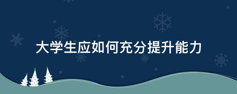 大学生应如何充分提升能力 大学生应如何充分提升能力呢