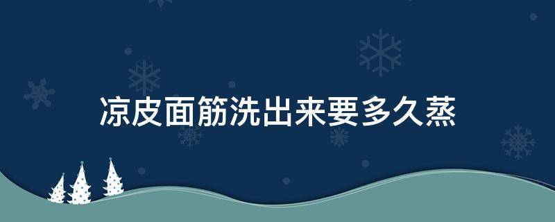 凉皮面筋洗出来要多久蒸（凉皮洗出来的面筋怎么做好吃）