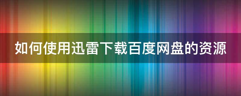 如何使用迅雷下载百度网盘的资源（如何使用迅雷下载百度网盘的资源文件）