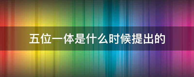 五位一体是什么时候提出的 五位一体是什么时候提出的内容
