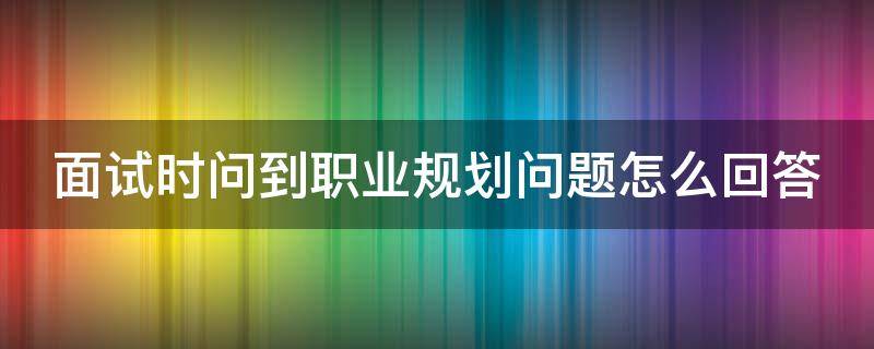 面试时问到职业规划问题怎么回答 面试问到职业规划怎么说