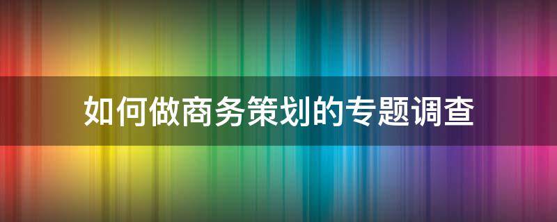 如何做商务策划的专题调查（如何做商务策划的专题调查研究）