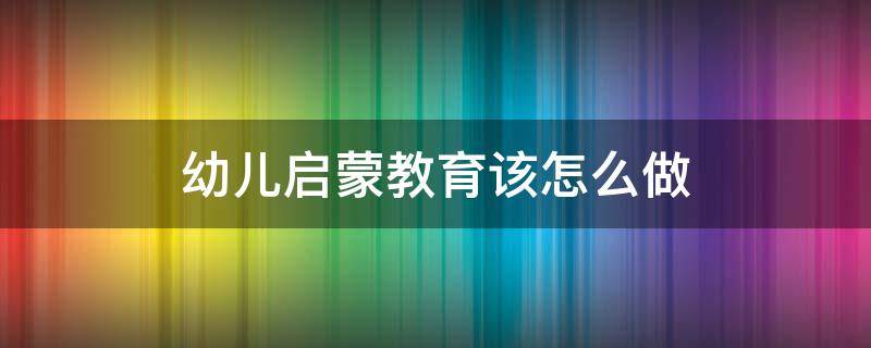 幼儿启蒙教育该怎么做 幼儿启蒙教育该怎么做呢