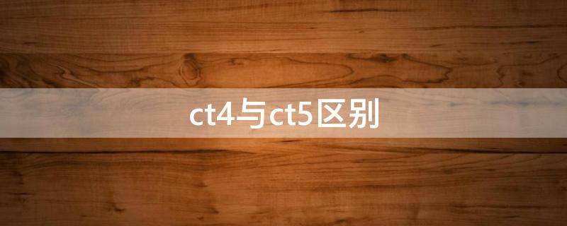 ct4与ct5区别（ct4与ct5区别哪个好）