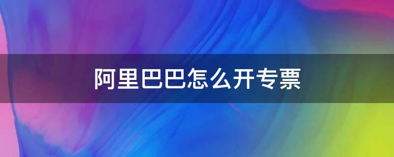 阿里巴巴怎么开专票（阿里巴巴如何开票）