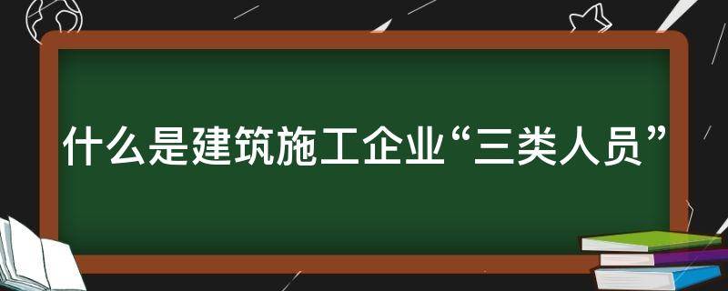 什么是建筑施工企业“三类人员” 建筑施工企业三类人员是指哪三类
