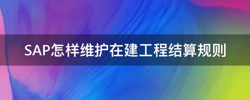 SAP怎样维护在建工程结算规则（sap 在建工程操作手册）