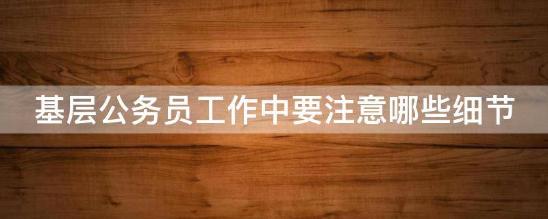 基层公务员工作中要注意哪些细节 基层公务员工作中要注意哪些细节要求