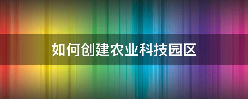 如何创建农业科技园区 如何创建农业科技园区项目