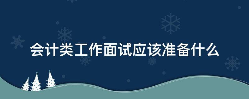 会计类工作面试应该准备什么（会计类工作面试应该准备什么资料）