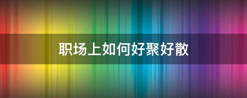职场上如何好聚好散 职场上如何好聚好散的人