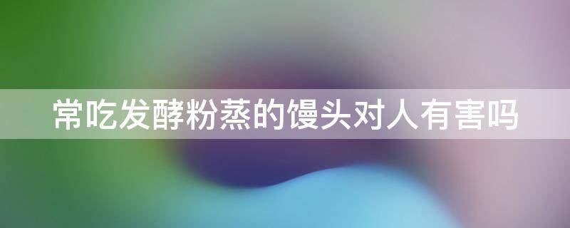 常吃发酵粉蒸的馒头对人有害吗 常吃发酵粉蒸的馒头对人有害吗为什么