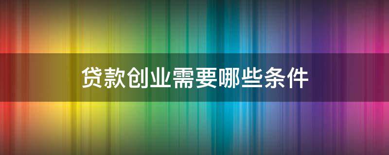 贷款创业需要哪些条件（贷款创业需要哪些条件和要求）