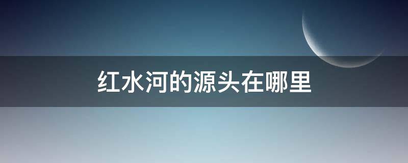 红水河的源头在哪里（红水河的来历）