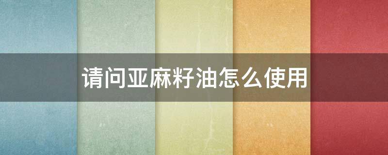 请问亚麻籽油怎么使用（亚麻籽油怎么使用方法）