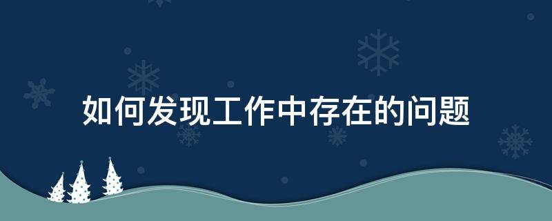 如何发现工作中存在的问题 如何发现工作中存在的问题和解决问题