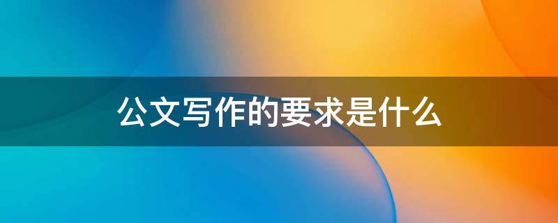 公文写作的要求是什么（公文写作的要求是什么内容）