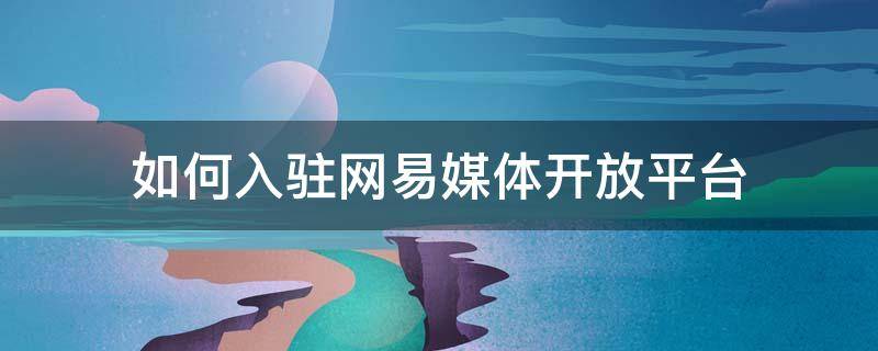 如何入驻网易媒体开放平台 如何入驻网易媒体开放平台账号