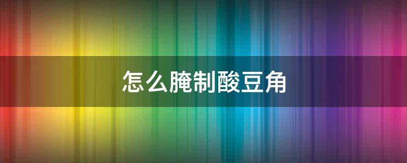 怎么腌制酸豆角（怎么腌制酸豆角的做法大全）