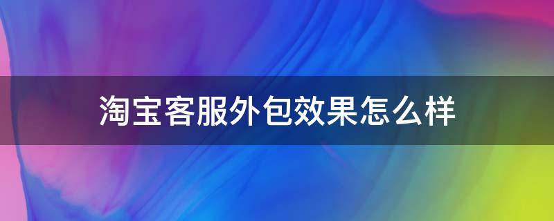 淘宝客服外包效果怎么样 淘宝外包客服做什么的