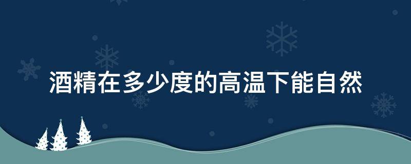酒精在多少度的高温下能自然（酒精在多少度的高温下能自然点燃）
