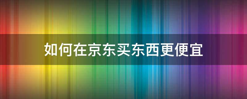 如何在京东买东西更便宜（怎样在京东买东西更便宜）