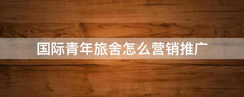 国际青年旅舍怎么营销推广 国际青年旅舍案例