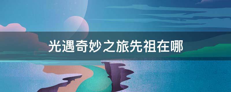 光遇奇妙之旅先祖在哪（光遇奇妙之旅先祖在哪里）