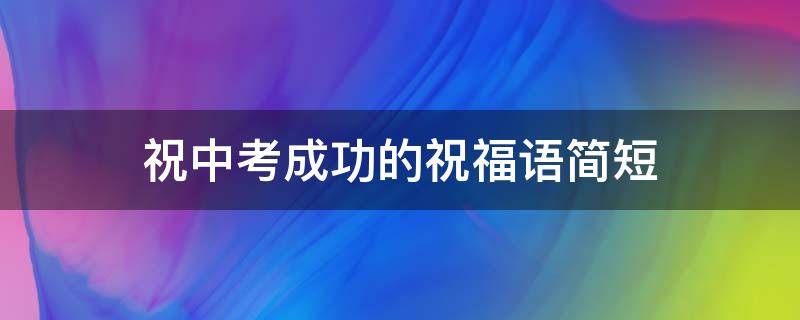 祝中考成功的祝福语简短（祝中考成功的祝福语简短4字）