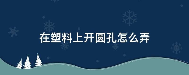 在塑料上开圆孔怎么弄 在塑料上开圆孔怎么弄平