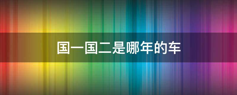 国一国二是哪年的车（国一国二车的标准是什么）