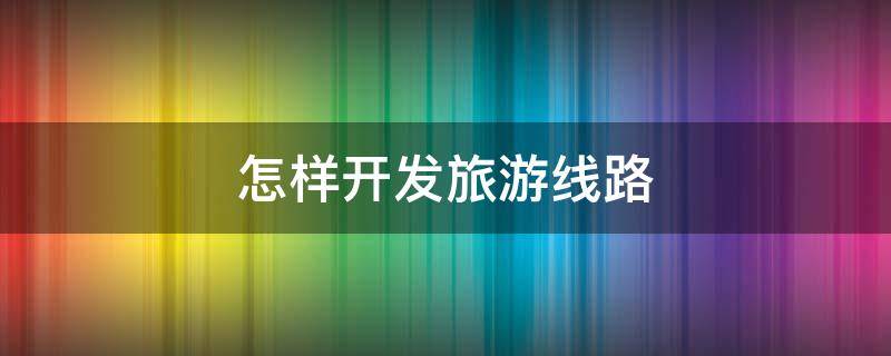 怎样开发旅游线路（开发旅游线路的流程）