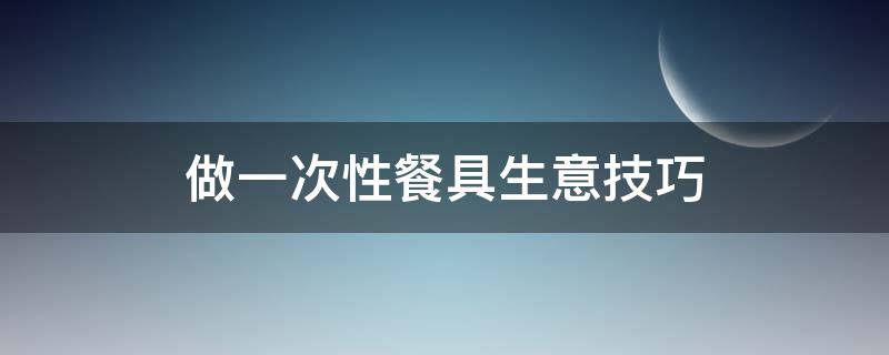 做一次性餐具生意技巧（做一次性餐具生意技巧有哪些）