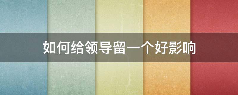 如何给领导留一个好影响（如何给领导留一个好影响的人）