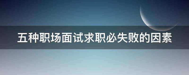 五种职场面试求职必失败的因素 举例说明求职面试时可能遇到的问题及解决方法